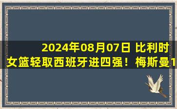 2024年08月07日 比利时女篮轻取西班牙进四强！梅斯曼19+9+6 古斯塔夫森21+7